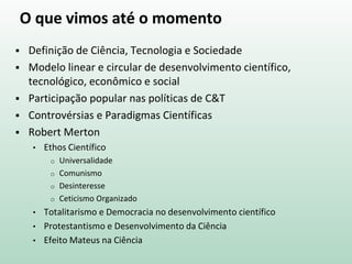 O que vimos até o momento
 Definição de Ciência, Tecnologia e Sociedade
 Modelo linear e circular de desenvolvimento científico,
tecnológico, econômico e social
 Participação popular nas políticas de C&T
 Controvérsias e Paradigmas Científicas
 Robert Merton
• Ethos Científico
o Universalidade
o Comunismo
o Desinteresse
o Ceticismo Organizado
• Totalitarismo e Democracia no desenvolvimento científico
• Protestantismo e Desenvolvimento da Ciência
• Efeito Mateus na Ciência
 