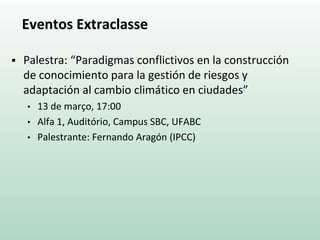 Eventos Extraclasse
 Palestra: “Paradigmas conflictivos en la construcción
de conocimiento para la gestión de riesgos y
adaptación al cambio climático en ciudades”
• 13 de março, 17:00
• Alfa 1, Auditório, Campus SBC, UFABC
• Palestrante: Fernando Aragón (IPCC)
 