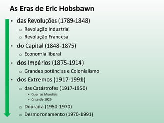 As Eras de Eric Hobsbawn
• das Revoluções (1789-1848)
o Revolução Industrial
o Revolução Francesa
• do Capital (1848-1875)
o Economia liberal
• dos Impérios (1875-1914)
o Grandes potências e Colonialismo
• dos Extremos (1914-1991)
o das Catástrofes (1914-1950)
 Guerras Mundiais
 Crise de 1929
o Dourada (1950-1970)
o Desmoronamento (1970-1991)
 