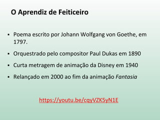 O Aprendiz de Feiticeiro
 Poema escrito por Johann Wolfgang von Goethe, em
1797.
 Orquestrado pelo compositor Paul Dukas em 1890
 Curta metragem de animação da Disney em 1940
 Relançado em 2000 ao fim da animação Fantasia
https://youtu.be/cqyVZK5yN1E
 