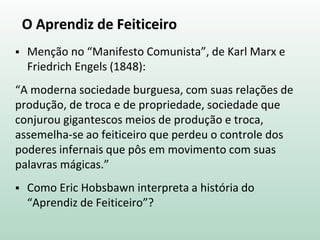 O Aprendiz de Feiticeiro
 Menção no “Manifesto Comunista”, de Karl Marx e
Friedrich Engels (1848):
“A moderna sociedade burguesa, com suas relações de
produção, de troca e de propriedade, sociedade que
conjurou gigantescos meios de produção e troca,
assemelha-se ao feiticeiro que perdeu o controle dos
poderes infernais que pôs em movimento com suas
palavras mágicas.”
 Como Eric Hobsbawn interpreta a história do
“Aprendiz de Feiticeiro”?
 