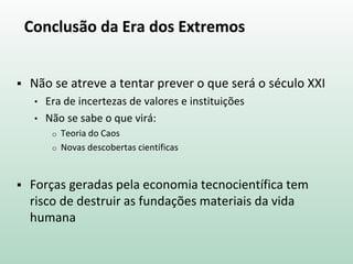 Conclusão da Era dos Extremos
 Não se atreve a tentar prever o que será o século XXI
• Era de incertezas de valores e instituições
• Não se sabe o que virá:
o Teoria do Caos
o Novas descobertas científicas
 Forças geradas pela economia tecnocientífica tem
risco de destruir as fundações materiais da vida
humana
 