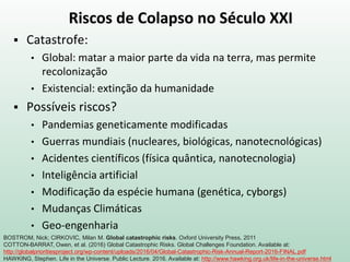 Riscos de Colapso no Século XXI
 Catastrofe:
• Global: matar a maior parte da vida na terra, mas permite
recolonização
• Existencial: extinção da humanidade
 Possíveis riscos?
• Pandemias geneticamente modificadas
• Guerras mundiais (nucleares, biológicas, nanotecnológicas)
• Acidentes científicos (física quântica, nanotecnologia)
• Inteligência artificial
• Modificação da espécie humana (genética, cyborgs)
• Mudanças Climáticas
• Geo-engenharia
BOSTROM, Nick; CIRKOVIC, Milan M. Global catastrophic risks. Oxford University Press, 2011
COTTON-BARRAT, Owen, et al. (2016) Global Catastrophic Risks. Global Challenges Foundation. Available at:
http://globalprioritiesproject.org/wp-content/uploads/2016/04/Global-Catastrophic-Risk-Annual-Report-2016-FINAL.pdf
HAWKING, Stephen. Life in the Universe. Public Lecture. 2016. Available at: http://www.hawking.org.uk/life-in-the-universe.html
 