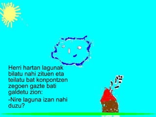 Herri hartan lagunak bilatu nahi zituen eta teilatu bat konpontzen zegoen gazte bati galdetu zion: -Nire laguna izan nahi duzu? 