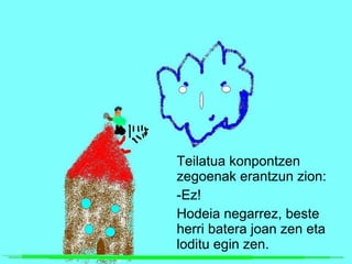 Teilatua konpontzen zegoenak erantzun zion: -Ez! Hodeia negarrez, beste herri batera joan zen eta loditu egin zen. 