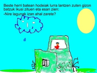 Beste herri batean hodeiak lurra lantzen zuten gizon batzuk ikusi zituen eta esan zien: -Nire lagunak izan ahal zarete? 