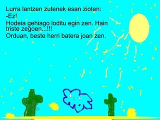 Lurra lantzen zutenek esan zioten: -Ez! Hodeia gehiago loditu egin zen. Hain triste zegoen...!!! Orduan, beste herri batera joan zen. 