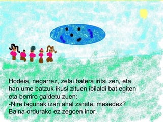 Hodeia, negarrez, zelai batera iritsi zen, eta han ume batzuk ikusi zituen ibilaldi bat egiten eta berriro galdetu zuen: -Nire lagunak izan ahal zarete, mesedez? Baina ordurako ez zegoen inor. 