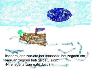 Itsasora joan zen eta hor itsasontzi bat zegoen eta barruan zegoen bati galdetu zion: -Nire laguna izan nahi duzu? 