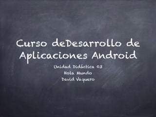Curso deDesarrollo de
Aplicaciones Android
Unidad Didáctica 03
Hola Mundo
David Vaquero
 