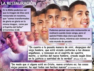 En la Biblia podemos ver
 En la Biblia podemos ver
que la imagen de Dios será
 que la imagen de Dios será
restaurada en nosotros,
 restaurada en nosotros,
que “somos transformados
 que “somos transformados
de gloria en gloria en la
 de gloria en gloria en la
misma imagen, como por
 misma imagen, como por
el Espíritu del Señor”
 el Espíritu del Señor”
(2 Corintios 3:18)
 (2 Corintios 3:18)                        Podemos pensar que esta restauración se
                                            Podemos pensar que esta restauración se
                                           realizará cuando Jesús venga, pero el
                                            realizará cuando Jesús venga, pero el
                                           apóstol Pablo deja claro que debe
                                            apóstol Pablo deja claro que debe
                                           realizarse ahora, mientras aún vivimos en
                                            realizarse ahora, mientras aún vivimos en
                                           este mundo de pecado.
                                            este mundo de pecado.

                         “En cuanto a la pasada manera de vivir, despojaos del
                         viejo hombre, que está viciado conforme a los deseos
                         engañosos, y renovaos en el espíritu de vuestra
                         mente, y vestíos del nuevo hombre, creado según Dios
                         en la justicia y santidad de la verdad” (Efesios 4:22-24)

        “De modo que si alguno está en Cristo, nueva criatura es; las cosas
        viejas pasaron; he aquí todas son hechas nuevas” (2 Corintios 5:17)
 