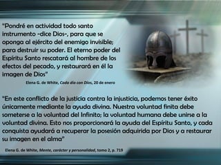 “Pondré en actividad todo santo
instrumento -dice Dios-, para que se
oponga al ejército del enemigo invisible;
para destruir su poder. El eterno poder del
Espíritu Santo rescatará al hombre de los
efectos del pecado, y restaurará en él la
imagen de Dios”
            Elena G. de White, Cada día con Dios, 20 de enero


“En este conflicto de la justicia contra la injusticia, podemos tener éxito
únicamente mediante la ayuda divina. Nuestra voluntad finita debe
someterse a la voluntad del Infinito; la voluntad humana debe unirse a la
voluntad divina. Esto nos proporcionará la ayuda del Espíritu Santo, y cada
conquista ayudará a recuperar la posesión adquirida por Dios y a restaurar
su imagen en el alma”
 Elena G. de White, Mente, carácter y personalidad, tomo 2, p. 719
 