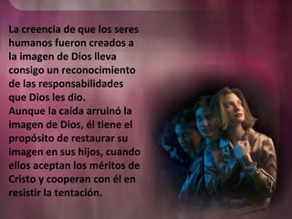 La creencia de que los seres
humanos fueron creados a
la imagen de Dios lleva
consigo un reconocimiento
de las responsabilidades
que Dios les dio.
Aunque la caída arruinó la
imagen de Dios, él tiene el
propósito de restaurar su
imagen en sus hijos, cuando
ellos aceptan los méritos de
Cristo y cooperan con él en
resistir la tentación.
 