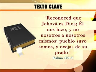 TEXTO CLAVE

   “Reconoced que
  Jehová es Dios; Él
    nos hizo, y no
  nosotros a nosotros
 mismos; pueblo suyo
 somos, y ovejas de su
        prado”
       (Salmo 100:3)
 