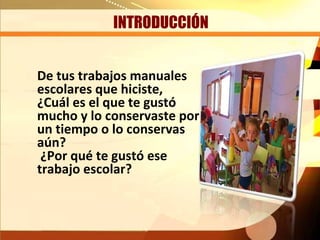 INTRODUCCIÓN


De tus trabajos manuales
escolares que hiciste,
¿Cuál es el que te gustó
mucho y lo conservaste por
un tiempo o lo conservas
aún?
 ¿Por qué te gustó ese
trabajo escolar?
 