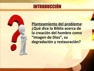 INTRODUCCIÓN


Planteamiento del problema:
¿Qué dice la Biblia acerca de
la creación del hombre como
“imagen de Dios”, su
degradación y restauración?
 