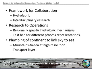 Impact to University Research of National Water Model
University Engagement in National Water Model
•  Framework	
  for	
  Collabora.on	
  
– Hydrofabric	
  
– Interdisciplinary	
  research	
  
•  Research	
  to	
  Opera.ons	
  
– Regionally	
  speciﬁc	
  hydrologic	
  mechanisms	
  
– Test	
  bed	
  for	
  diﬀerent	
  process	
  representa.ons	
  
•  Plumbing	
  of	
  con.nent	
  to	
  link	
  sky	
  to	
  sea	
  
– Mountains-­‐to-­‐sea	
  at	
  high	
  resolu.on	
  
– Transport	
  layer	
  
 