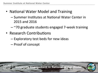 Summer Institute at National Water Center
University Engagement in National Water Model
•  Na.onal	
  Water	
  Model	
  and	
  Training	
  
– Summer	
  Ins.tutes	
  at	
  Na.onal	
  Water	
  Center	
  in	
  
2015	
  and	
  2016	
  
– ~70	
  graduate	
  students	
  engaged	
  7-­‐week	
  training	
  
•  Research	
  Contribu.ons	
  
– Exploratory	
  test	
  beds	
  for	
  new	
  ideas	
  
– Proof	
  of	
  concept	
  
 