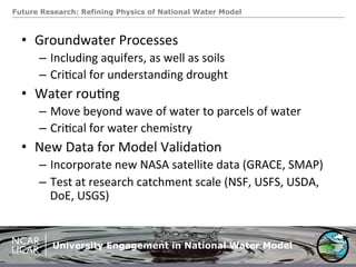 Future Research: Refining Physics of National Water Model
•  Groundwater	
  Processes	
  
–  Including	
  aquifers,	
  as	
  well	
  as	
  soils	
  
–  Cri.cal	
  for	
  understanding	
  drought	
  
•  Water	
  rou.ng	
  
–  Move	
  beyond	
  wave	
  of	
  water	
  to	
  parcels	
  of	
  water	
  
–  Cri.cal	
  for	
  water	
  chemistry	
  
•  New	
  Data	
  for	
  Model	
  Valida.on	
  
–  Incorporate	
  new	
  NASA	
  satellite	
  data	
  (GRACE,	
  SMAP)	
  
–  Test	
  at	
  research	
  catchment	
  scale	
  (NSF,	
  USFS,	
  USDA,	
  
DoE,	
  USGS)	
  
University Engagement in National Water Model
 
