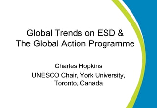 Global Trends on ESD &
The Global Action Programme
Charles Hopkins
UNESCO Chair, York University,
Toronto, Canada
 