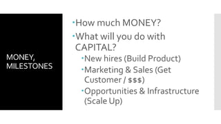 MONEY,
MILESTONES
How much MONEY?
What will you do with
CAPITAL?
New hires (Build Product)
Marketing & Sales (Get
Customer / $$$)
Opportunities & Infrastructure
(Scale Up)
 