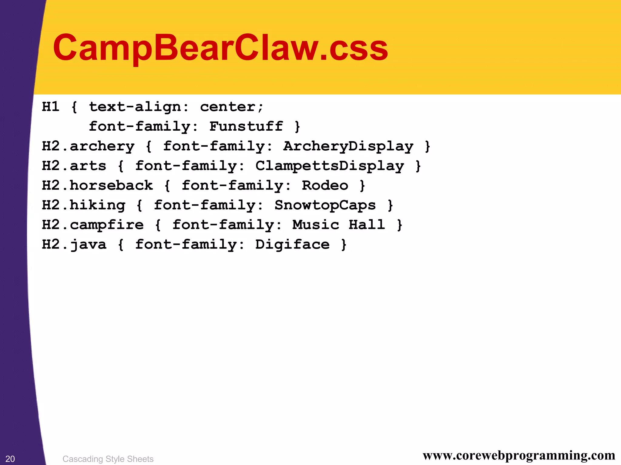 Cascading Style Sheets20 www.corewebprogramming.com CampBearClaw.css H1 { text-align: center; font-family: Funstuff } H2.archery { font-family: ArcheryDisplay } H2.arts { font-family: ClampettsDisplay } H2.horseback { font-family: Rodeo } H2.hiking { font-family: SnowtopCaps } H2.campfire { font-family: Music Hall } H2.java { font-family: Digiface } 