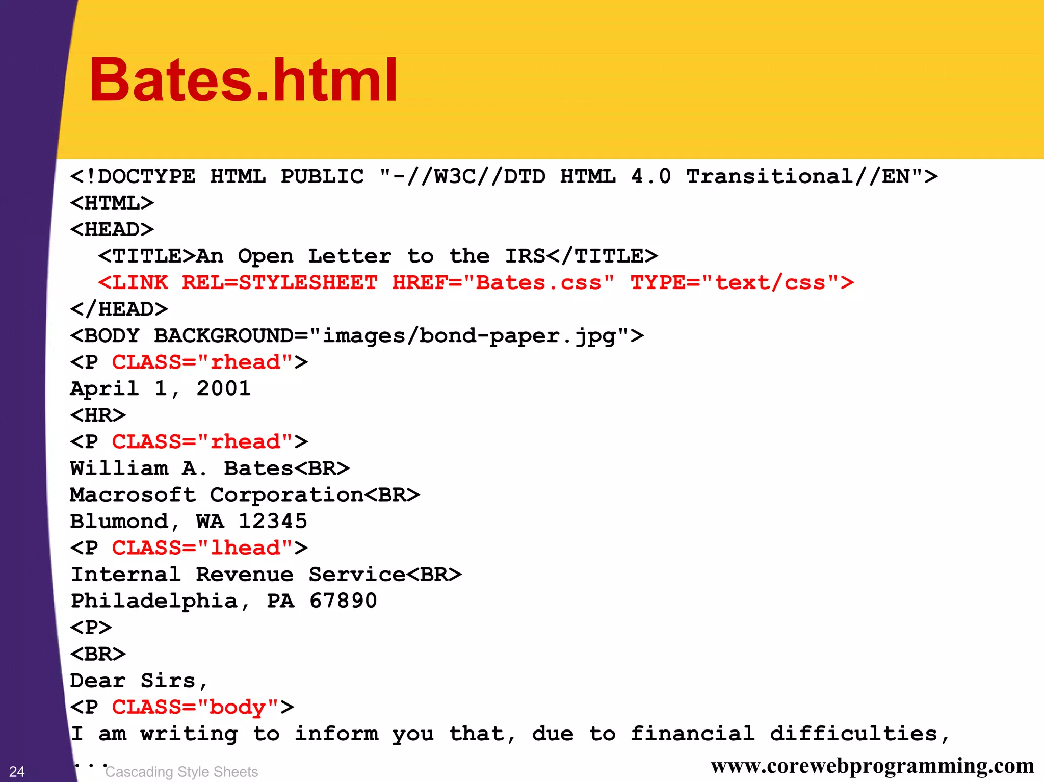 Cascading Style Sheets24 www.corewebprogramming.com Bates.html <!DOCTYPE HTML PUBLIC "-//W3C//DTD HTML 4.0 Transitional//EN"> <HTML> <HEAD> <TITLE>An Open Letter to the IRS</TITLE> <LINK REL=STYLESHEET HREF="Bates.css" TYPE="text/css"> </HEAD> <BODY BACKGROUND="images/bond-paper.jpg"> <P CLASS="rhead"> April 1, 2001 <HR> <P CLASS="rhead"> William A. Bates<BR> Macrosoft Corporation<BR> Blumond, WA 12345 <P CLASS="lhead"> Internal Revenue Service<BR> Philadelphia, PA 67890 <P> <BR> Dear Sirs, <P CLASS="body"> I am writing to inform you that, due to financial difficulties, ... 