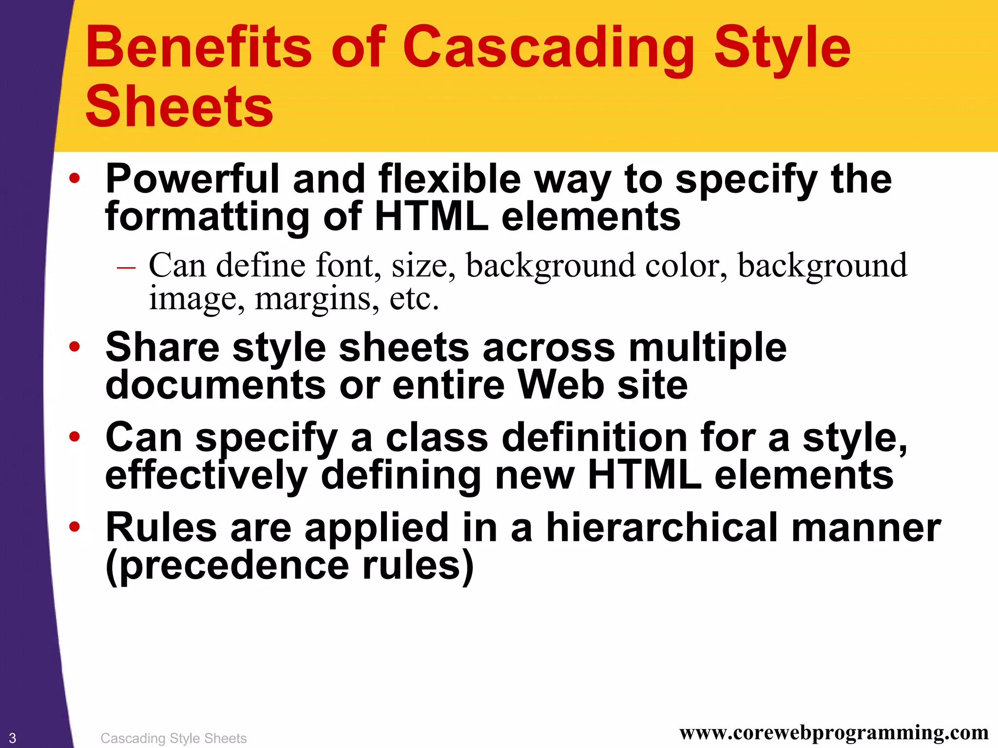 Cascading Style Sheets3 www.corewebprogramming.com Benefits of Cascading Style Sheets • Powerful and flexible way to specify the formatting of HTML elements – Can define font, size, background color, background image, margins, etc. • Share style sheets across multiple documents or entire Web site • Can specify a class definition for a style, effectively defining new HTML elements • Rules are applied in a hierarchical manner (precedence rules) 