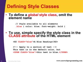 Cascading Style Sheets13 www.corewebprogramming.com
Defining Style Classes
• To define a global style class, omit the
element name
// Style available to all elements
.blue { color: blue; font-weight: bold }
• To use, simple specify the style class in the
CLASS attribute of the HTML element
<H2 CLASS="blue">A Blue Heading</H2>
<!-- Apply to a section of text -->
This text is in the default color, but
<SPAN CLASS="blue">this text is blue.</SPAN>
 