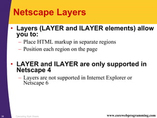 Cascading Style Sheets38 www.corewebprogramming.com
Netscape Layers
• Layers (LAYER and ILAYER elements) allow
you to:
– Place HTML markup in separate regions
– Position each region on the page
• LAYER and ILAYER are only supported in
Netscape 4
– Layers are not supported in Internet Explorer or
Netscape 6
 