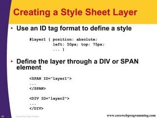 Cascading Style Sheets45 www.corewebprogramming.com
Creating a Style Sheet Layer
• Use an ID tag format to define a style
#layer1 { position: absolute;
left: 50px; top: 75px;
... }
• Define the layer through a DIV or SPAN
element
<SPAN ID="layer1">
...
</SPAN>
<DIV ID="layer2">
...
</DIV>
 