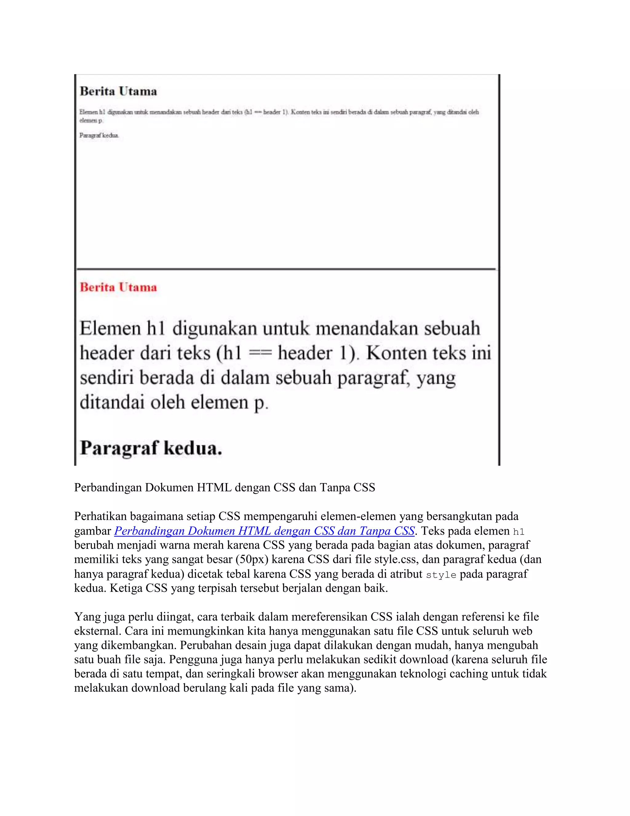 Perbandingan Dokumen HTML dengan CSS dan Tanpa CSS
Perhatikan bagaimana setiap CSS mempengaruhi elemen-elemen yang bersangkutan pada
gambar Perbandingan Dokumen HTML dengan CSS dan Tanpa CSS. Teks pada elemen h1
berubah menjadi warna merah karena CSS yang berada pada bagian atas dokumen, paragraf
memiliki teks yang sangat besar (50px) karena CSS dari file style.css, dan paragraf kedua (dan
hanya paragraf kedua) dicetak tebal karena CSS yang berada di atribut style pada paragraf
kedua. Ketiga CSS yang terpisah tersebut berjalan dengan baik.
Yang juga perlu diingat, cara terbaik dalam mereferensikan CSS ialah dengan referensi ke file
eksternal. Cara ini memungkinkan kita hanya menggunakan satu file CSS untuk seluruh web
yang dikembangkan. Perubahan desain juga dapat dilakukan dengan mudah, hanya mengubah
satu buah file saja. Pengguna juga hanya perlu melakukan sedikit download (karena seluruh file
berada di satu tempat, dan seringkali browser akan menggunakan teknologi caching untuk tidak
melakukan download berulang kali pada file yang sama).

 