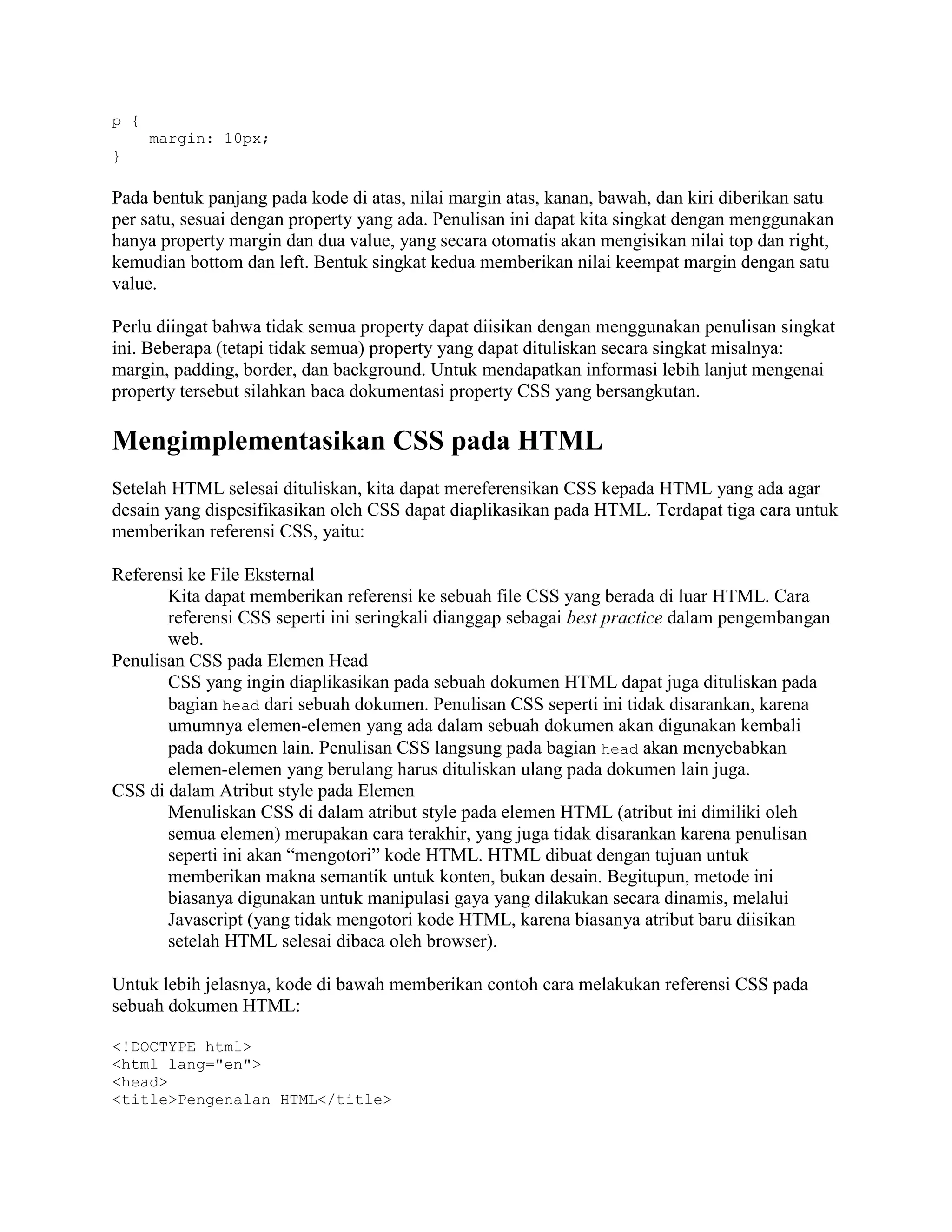 p {
margin: 10px;
}

Pada bentuk panjang pada kode di atas, nilai margin atas, kanan, bawah, dan kiri diberikan satu
per satu, sesuai dengan property yang ada. Penulisan ini dapat kita singkat dengan menggunakan
hanya property margin dan dua value, yang secara otomatis akan mengisikan nilai top dan right,
kemudian bottom dan left. Bentuk singkat kedua memberikan nilai keempat margin dengan satu
value.
Perlu diingat bahwa tidak semua property dapat diisikan dengan menggunakan penulisan singkat
ini. Beberapa (tetapi tidak semua) property yang dapat dituliskan secara singkat misalnya:
margin, padding, border, dan background. Untuk mendapatkan informasi lebih lanjut mengenai
property tersebut silahkan baca dokumentasi property CSS yang bersangkutan.

Mengimplementasikan CSS pada HTML
Setelah HTML selesai dituliskan, kita dapat mereferensikan CSS kepada HTML yang ada agar
desain yang dispesifikasikan oleh CSS dapat diaplikasikan pada HTML. Terdapat tiga cara untuk
memberikan referensi CSS, yaitu:
Referensi ke File Eksternal
Kita dapat memberikan referensi ke sebuah file CSS yang berada di luar HTML. Cara
referensi CSS seperti ini seringkali dianggap sebagai best practice dalam pengembangan
web.
Penulisan CSS pada Elemen Head
CSS yang ingin diaplikasikan pada sebuah dokumen HTML dapat juga dituliskan pada
bagian head dari sebuah dokumen. Penulisan CSS seperti ini tidak disarankan, karena
umumnya elemen-elemen yang ada dalam sebuah dokumen akan digunakan kembali
pada dokumen lain. Penulisan CSS langsung pada bagian head akan menyebabkan
elemen-elemen yang berulang harus dituliskan ulang pada dokumen lain juga.
CSS di dalam Atribut style pada Elemen
Menuliskan CSS di dalam atribut style pada elemen HTML (atribut ini dimiliki oleh
semua elemen) merupakan cara terakhir, yang juga tidak disarankan karena penulisan
seperti ini akan “mengotori” kode HTML. HTML dibuat dengan tujuan untuk
memberikan makna semantik untuk konten, bukan desain. Begitupun, metode ini
biasanya digunakan untuk manipulasi gaya yang dilakukan secara dinamis, melalui
Javascript (yang tidak mengotori kode HTML, karena biasanya atribut baru diisikan
setelah HTML selesai dibaca oleh browser).
Untuk lebih jelasnya, kode di bawah memberikan contoh cara melakukan referensi CSS pada
sebuah dokumen HTML:
<!DOCTYPE html>
<html lang="en">
<head>
<title>Pengenalan HTML</title>

 
