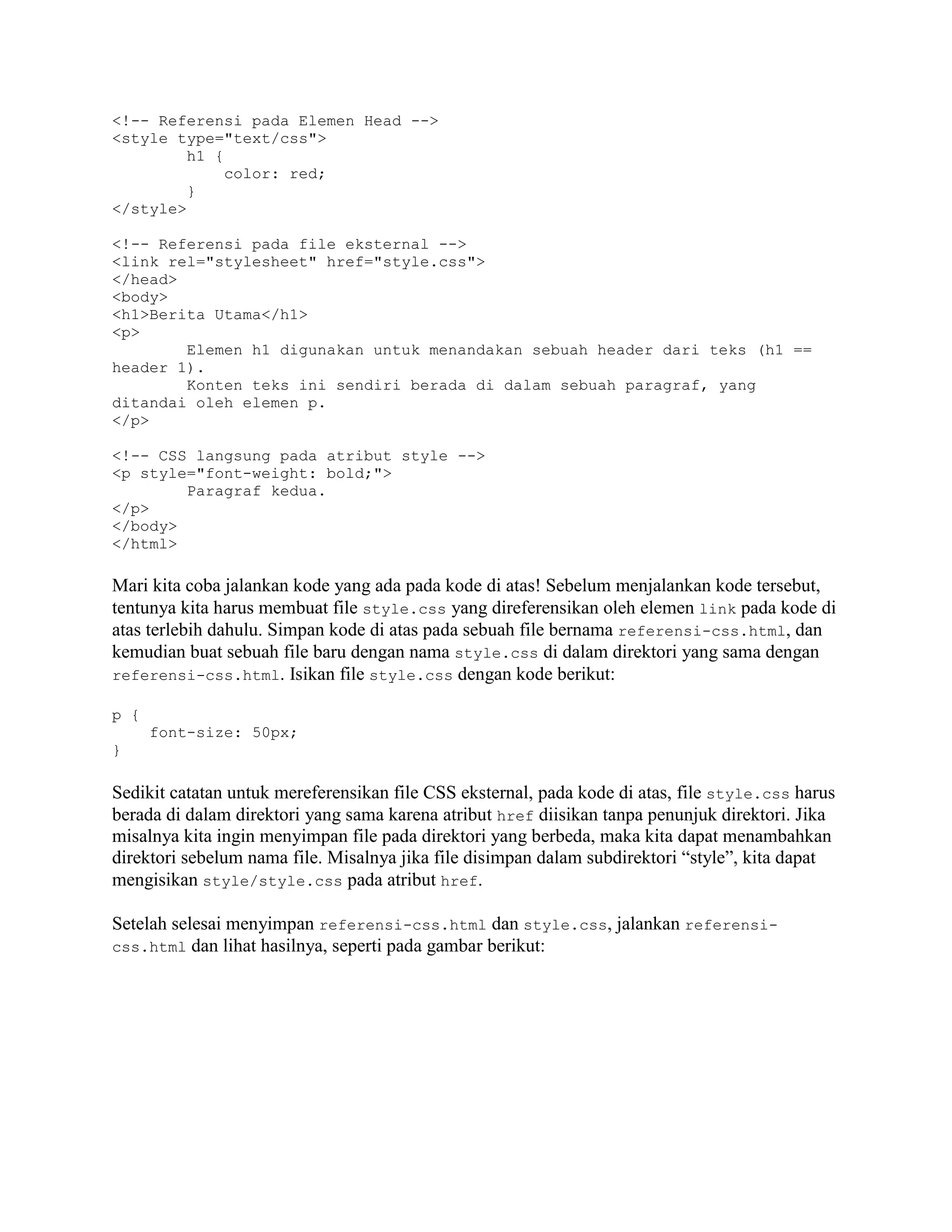 <!-- Referensi pada Elemen Head -->
<style type="text/css">
h1 {
color: red;
}
</style>
<!-- Referensi pada file eksternal -->
<link rel="stylesheet" href="style.css">
</head>
<body>
<h1>Berita Utama</h1>
<p>
Elemen h1 digunakan untuk menandakan sebuah header dari teks (h1 ==
header 1).
Konten teks ini sendiri berada di dalam sebuah paragraf, yang
ditandai oleh elemen p.
</p>
<!-- CSS langsung pada atribut style -->
<p style="font-weight: bold;">
Paragraf kedua.
</p>
</body>
</html>

Mari kita coba jalankan kode yang ada pada kode di atas! Sebelum menjalankan kode tersebut,
tentunya kita harus membuat file style.css yang direferensikan oleh elemen link pada kode di
atas terlebih dahulu. Simpan kode di atas pada sebuah file bernama referensi-css.html, dan
kemudian buat sebuah file baru dengan nama style.css di dalam direktori yang sama dengan
referensi-css.html. Isikan file style.css dengan kode berikut:
p {
font-size: 50px;
}

Sedikit catatan untuk mereferensikan file CSS eksternal, pada kode di atas, file style.css harus
berada di dalam direktori yang sama karena atribut href diisikan tanpa penunjuk direktori. Jika
misalnya kita ingin menyimpan file pada direktori yang berbeda, maka kita dapat menambahkan
direktori sebelum nama file. Misalnya jika file disimpan dalam subdirektori “style”, kita dapat
mengisikan style/style.css pada atribut href.
Setelah selesai menyimpan referensi-css.html dan style.css, jalankan referensicss.html dan lihat hasilnya, seperti pada gambar berikut:

 