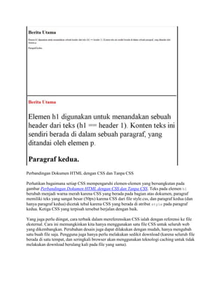Perbandingan Dokumen HTML dengan CSS dan Tanpa CSS
Perhatikan bagaimana setiap CSS mempengaruhi elemen-elemen yang bersangkutan pada
gambar Perbandingan Dokumen HTML dengan CSS dan Tanpa CSS. Teks pada elemen h1
berubah menjadi warna merah karena CSS yang berada pada bagian atas dokumen, paragraf
memiliki teks yang sangat besar (50px) karena CSS dari file style.css, dan paragraf kedua (dan
hanya paragraf kedua) dicetak tebal karena CSS yang berada di atribut style pada paragraf
kedua. Ketiga CSS yang terpisah tersebut berjalan dengan baik.
Yang juga perlu diingat, cara terbaik dalam mereferensikan CSS ialah dengan referensi ke file
eksternal. Cara ini memungkinkan kita hanya menggunakan satu file CSS untuk seluruh web
yang dikembangkan. Perubahan desain juga dapat dilakukan dengan mudah, hanya mengubah
satu buah file saja. Pengguna juga hanya perlu melakukan sedikit download (karena seluruh file
berada di satu tempat, dan seringkali browser akan menggunakan teknologi caching untuk tidak
melakukan download berulang kali pada file yang sama).

 