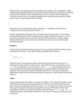 Sebagai bahasa yang digunakan untuk memberikan gaya tampilan, CSS menggunakan metode
deklaratif untuk menspesifikasikan bagian HTML yang ingin diberikan gaya tampilan. Pemilihan
elemen HTML dilakukan dengan menspesifikasikan selector. Kode di bawah memberikan
contoh dari sebuah selector, yang dapat digunakan untuk memberikan gaya tampilan terhadap
seluruh elemen p yang ada pada dokumen HTML:
p {
....
}

Pada kode di atas, yang dikatakan selector ialah kode “p”. Singkatnya, sebuah selector
merupakan seluruh kode yang berada sebelum “{}”.
Selector yang diberikan pada kode di atas melakukan pemberian gaya pada seluruh elemen p
yang ada dalam dokumen. Selain memberikan desain pada seluruh elemen seperti ini, selector
juga dapat memberikan desain secara lebih spesifik: melalui klasifikasi, identitas, ataupun
berbagai atribut lainnya dari sebuah elemen. Pembahasan selector secara mendalam dapat
ditemukan pada bab.

Property
Sebuah properti menentukan berbagai parameter desain yang dapat diubah dari sebuah elemen
yang dipilih oleh selector. Untuk lebih mudahnya, perhatikan kode di bawah:
p {
color: ...;
font-size: ...;
}

Pada kode di atas, yang dikatakan property ialah kode yang berada sebelum titik dua (“:”).
Kegunaan dari kedua properti tersebut tentunya cukup jelas dari nama yang diberikan, yaitu
color untuk memberikan warna pada elemen p, dan font-size untuk mengubah ukuran teks.
Terdapat sangat banyak properti yang dapat digunakan, tetapi pembahasan mengenai detil
pengunaan tiap-tiap properti tidak akan dilakukan pada buku ini. Jika terdapat pengunaan
properti baru, penjelasan akan diberikan pada bagian yang relevan. Daftar properti sendiri dapat
dibaca di.

Value
Value merupakan nilai dari property yang ingin kita berikan. Nilai yang dapat diberikan sendiri
berbeda-beda, tergantung dengan jenis property-nya. Misalnya, jika ingin memberikan nilai
warna, kita harus memberikan nilai dalam format #RRGGBB (kombinasi nilai heksa merah-hijaubiru yang biasa digunakan pada program pengolah grafis seperti Photoshop). Ketika ingin
memberikan nilai ukuran, kita dapat memberikan nilai dalam format nilai px atau nilai em.
Untuk lebih jelasnya, kode berikut memberikan contoh value dari properti yang ada pada kode
sebelumnya:

 