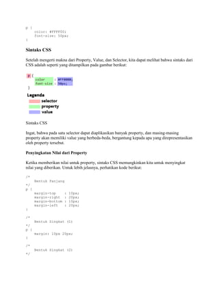 p {
color: #FFFF00;
font-size: 50px;
}

Sintaks CSS
Setelah mengerti makna dari Property, Value, dan Selector, kita dapat melihat bahwa sintaks dari
CSS adalah seperti yang ditampilkan pada gambar berikut:

Sintaks CSS
Ingat, bahwa pada satu selector dapat diaplikasikan banyak property, dan masing-masing
property akan memiliki value yang berbeda-beda, bergantung kepada apa yang direpresentasikan
oleh property tersebut.
Penyingkatan Nilai dari Property
Ketika memberikan nilai untuk property, sintaks CSS memungkinkan kita untuk menyingkat
nilai yang diberikan. Untuk lebih jelasnya, perhatikan kode berikut:
/*
Bentuk Panjang
*/
p {
margin-top
margin-right
margin-bottom
margin-left

:
:
:
:

10px;
20px;
10px;
20px;

}
/*
Bentuk Singkat (1)
*/
p {
margin: 10px 20px;
}
/*
Bentuk Singkat (2)
*/

 