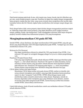p {
margin: 10px;
}

Pada bentuk panjang pada kode di atas, nilai margin atas, kanan, bawah, dan kiri diberikan satu
per satu, sesuai dengan property yang ada. Penulisan ini dapat kita singkat dengan menggunakan
hanya property margin dan dua value, yang secara otomatis akan mengisikan nilai top dan right,
kemudian bottom dan left. Bentuk singkat kedua memberikan nilai keempat margin dengan satu
value.
Perlu diingat bahwa tidak semua property dapat diisikan dengan menggunakan penulisan singkat
ini. Beberapa (tetapi tidak semua) property yang dapat dituliskan secara singkat misalnya:
margin, padding, border, dan background. Untuk mendapatkan informasi lebih lanjut mengenai
property tersebut silahkan baca dokumentasi property CSS yang bersangkutan.

Mengimplementasikan CSS pada HTML
Setelah HTML selesai dituliskan, kita dapat mereferensikan CSS kepada HTML yang ada agar
desain yang dispesifikasikan oleh CSS dapat diaplikasikan pada HTML. Terdapat tiga cara untuk
memberikan referensi CSS, yaitu:
Referensi ke File Eksternal
Kita dapat memberikan referensi ke sebuah file CSS yang berada di luar HTML. Cara
referensi CSS seperti ini seringkali dianggap sebagai best practice dalam pengembangan
web.
Penulisan CSS pada Elemen Head
CSS yang ingin diaplikasikan pada sebuah dokumen HTML dapat juga dituliskan pada
bagian head dari sebuah dokumen. Penulisan CSS seperti ini tidak disarankan, karena
umumnya elemen-elemen yang ada dalam sebuah dokumen akan digunakan kembali
pada dokumen lain. Penulisan CSS langsung pada bagian head akan menyebabkan
elemen-elemen yang berulang harus dituliskan ulang pada dokumen lain juga.
CSS di dalam Atribut style pada Elemen
Menuliskan CSS di dalam atribut style pada elemen HTML (atribut ini dimiliki oleh
semua elemen) merupakan cara terakhir, yang juga tidak disarankan karena penulisan
seperti ini akan “mengotori” kode HTML. HTML dibuat dengan tujuan untuk
memberikan makna semantik untuk konten, bukan desain. Begitupun, metode ini
biasanya digunakan untuk manipulasi gaya yang dilakukan secara dinamis, melalui
Javascript (yang tidak mengotori kode HTML, karena biasanya atribut baru diisikan
setelah HTML selesai dibaca oleh browser).
Untuk lebih jelasnya, kode di bawah memberikan contoh cara melakukan referensi CSS pada
sebuah dokumen HTML:
<!DOCTYPE html>
<html lang="en">
<head>
<title>Pengenalan HTML</title>

 