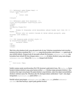 <!-- Referensi pada Elemen Head -->
<style type="text/css">
h1 {
color: red;
}
</style>
<!-- Referensi pada file eksternal -->
<link rel="stylesheet" href="style.css">
</head>
<body>
<h1>Berita Utama</h1>
<p>
Elemen h1 digunakan untuk menandakan sebuah header dari teks (h1 ==
header 1).
Konten teks ini sendiri berada di dalam sebuah paragraf, yang
ditandai oleh elemen p.
</p>
<!-- CSS langsung pada atribut style -->
<p style="font-weight: bold;">
Paragraf kedua.
</p>
</body>
</html>

Mari kita coba jalankan kode yang ada pada kode di atas! Sebelum menjalankan kode tersebut,
tentunya kita harus membuat file style.css yang direferensikan oleh elemen link pada kode di
atas terlebih dahulu. Simpan kode di atas pada sebuah file bernama referensi-css.html, dan
kemudian buat sebuah file baru dengan nama style.css di dalam direktori yang sama dengan
referensi-css.html. Isikan file style.css dengan kode berikut:
p {
font-size: 50px;
}

Sedikit catatan untuk mereferensikan file CSS eksternal, pada kode di atas, file style.css harus
berada di dalam direktori yang sama karena atribut href diisikan tanpa penunjuk direktori. Jika
misalnya kita ingin menyimpan file pada direktori yang berbeda, maka kita dapat menambahkan
direktori sebelum nama file. Misalnya jika file disimpan dalam subdirektori “style”, kita dapat
mengisikan style/style.css pada atribut href.
Setelah selesai menyimpan referensi-css.html dan style.css, jalankan referensicss.html dan lihat hasilnya, seperti pada gambar berikut:

 