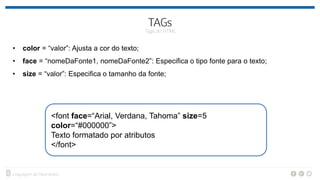• color = “valor”: Ajusta a cor do texto;
• face = “nomeDaFonte1, nomeDaFonte2”: Especifica o tipo fonte para o texto;
• size = “valor”: Especifica o tamanho da fonte;
<font face=“Arial, Verdana, Tahoma” size=5
color=“#000000”>
Texto formatado por atributos
</font>
 