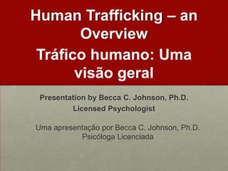 Human Trafficking – an
        Overview
 Tráfico humano: Uma
       visão geral
 Presentation by Becca C. Johnson, Ph.D.
         Licensed Psychologist

Uma apresentação por Becca C. Johnson, Ph.D.
           Psicóloga Licenciada
 