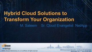 AWS Government, Education, and Nonprofit Symposium
Washington, DC I June 25-26, 2015
AWS Government, Education, and Nonprofit Symposium
Washington, DC I June 25-26, 2015
Hybrid Cloud Solutions to
Transform Your Organization
M. Saleem Sr. Cloud Evangelist NetApp
©2015, Amazon Web Services, Inc. or its affiliates. All rights reserved.
 