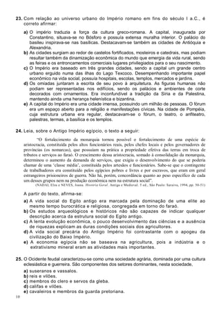 10
23. Com relação ao universo urbano do Império romano em fins do século I a.C., é
correto afirmar:
a) O império traduzia a força da cultura greco-romana. A capital, inaugurada por
Constantino, situava-se no Bósforo e possuía extensa muralha interior. O palácio do
basileu inspirava-se nas basílicas. Destacavam-se também as cidades de Antióquia e
Alexandria.
b) As cidades surgiam ao redor de castelos fortificados, mosteiros e catedrais, mas podiam
resultar também da dinamização econômica do mundo que emergia da vida rural, sendo
as feiras e os entroncamentos comerciais lugares privilegiados para o seu nascimento.
c) O Império era baseado em três grandes cidades, sendo a capital um grande centro
urbano erguido numa das ilhas do Lago Texcoco. Desempenhando importante papel
econômico na vida social, possuía hospitais, escolas, templos, mercados e jardins.
d) Os omíadas juntaram a escrita de seu povo à arquitetura. As figuras humanas não
podiam ser representadas nos edifícios, sendo os palácios e ambientes de corte
decorados com ornamentos. Era inconfundível a tradição da Síria e da Palestina,
mantendo ainda uma herança helenística e bizantina.
e) A capital do Império era uma cidade imensa, possuindo um milhão de pessoas. O fórum
era um espaço aberto para a religião e manifestações cívicas. Na cidade de Pompéia,
cuja estrutura urbana era regular, destacavam-se o fórum, o teatro, o anfiteatro,
palestras, termas, a basílica e os templos.
24. Leia, sobre o Antigo Império egípcio, o texto a seguir:
“O fortalecimento da monarquia tornou possível o fortalecimento de uma espécie de
aristocracia, constituída pelos altos funcionários reais, pelos chefes locais e pelos governadores de
províncias (os nomarcas), que possuíam na prática a propriedade efetiva das terras em troca de
tributos e serviços ao faraó. O crescimento dessa aristocracia, somado à consolidação da monarquia,
determinou o aumento da demanda de serviços, que exigiu o desenvolvimento do que se poderia
chamar de uma ‘classe média’, constituída pelos artesãos e funcionários. Sabe-se que o contingente
de trabalhadores era constituído pelos egípcios pobres e livres e por escravos, que eram em geral
estrangeiros prisioneiros de guerra. Não há, porém, concordância quanto ao peso específico de cada
um desses grupos nem na produção econômica nem na estrutura social”.
(NADAI, Elza e NEVES, Joana. História Geral. Antiga e Medieval. 5 ed., São Paulo: Saraiva, 1994, pp. 50-51)
A partir do texto, afirma-se:
a) A vida social do Egito antigo era marcada pela dominação de uma elite ao
mesmo tempo burocrática e religiosa, congregada em torno do faraó.
b) Os estudos arqueológicos e históricos não são capazes de indicar qualquer
descrição acerca da estrutura social do Egito antigo.
c) A lenta evolução econômica, o pouco desenvolvimento das ciências e a ausência
de riquezas explicam as duras condições sociais dos agricultores.
d) A vida social precária do Antigo Império foi contrastante com o apogeu da
civilização do Baixo Império.
e) A economia egípcia não se baseava na agricultura, pois a indústria e o
extrativismo mineral eram as atividades mais importantes.
25. O Ocidente feudal caracterizou-se como uma sociedade agrária, dominada por uma cultura
eclesiástica e guerreira. São componentes dos setores dominantes, nesta sociedade,
a) suseranos e vassalos.
b) reis e vilões.
c) membros do clero e servos da gleba.
d) califas e vilões.
e) cavaleiros e membros da guarda pretoriana.
 
