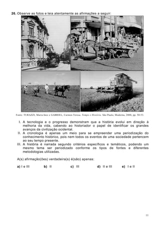 11
26. Observe as fotos e leia atentamente as afirmações a seguir:
Fonte: TURAZZI, Maria Inez e GABRIEL, Carmen Teresa. Tempo e História. São Paulo, Moderna, 2000, pp. 50-53.
I. A tecnologia e o progresso demonstram que a história evolui em direção à
melhoria da vida, cabendo ao historiador o papel de identificar os grandes
avanços da civilização ocidental.
II. A cronologia é apenas um meio para se empreender uma periodização do
conhecimento histórico, pois nem todos os eventos de uma sociedade pertencem
ao seu tempo presente.
III. A história é narrada segundo critérios específicos e temáticos, podendo um
mesmo tema ser periodizado conforme os tipos de fontes e diferentes
metodologias utilizadas.
A(s) afirmação(ões) verdadeira(s) é(são) apenas:
a) I e III b) II c) III d) II e III e) I e II
 