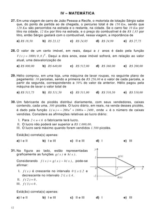 12
IV – MATEMÁTICA
27. Em uma viagem de carro de João Pessoa a Recife, o motorista de lotação Sérgio sabe
que, do ponto de partida ao de chegada, o percurso total é de 150 Km, sendo que
120 Km são percorridos na estrada e o restante, na cidade. Se o carro faz 10 Km por
litro na cidade, 12 Km por litro na estrada, e o preço do combustível é de R$ 1,85 por
litro, então Sérgio gastará com o combustível, nessa viagem, a importância de
a) R$ 18,50 b) R$ 23,12 c) R$ 24,05 d) R$ 24,99 e) R$ 27,75
28. O valor de um certo imóvel, em reais, daqui a t anos é dado pela função
t)8,0(1000)t(V = . Daqui a dois anos, esse imóvel sofrerá, em relação ao valor
atual, uma desvalorização de
a) R$ 800,00 b) R$ 640,00 c) R$ 512,00 d) R$ 360,00 e) R$ 200,00
29. Hélio comprou, em uma loja, uma máquina de lavar roupas, no seguinte plano de
pagamento: 10 parcelas, sendo a primeira de R$ 256,00 e o valor de cada parcela, a
partir da segunda, correspondendo a 50% do valor da anterior. Hélio pagou pela
máquina de lavar o valor total de
a) R$ 511,75 b) R$ 511,50 c) R$ 511,00 d) R$ 510,50 e) R$ 510,00
30. Um fabricante de picolés distribui diariamente, com seus vendedores, caixas
contendo, cada uma, 300 picolés. O lucro diário, em reais, na venda desses picolés,
é dado pela função 2400n1600n200)n(L 2
−+−= , onde n é o número de caixas
vendidas. Considere as afirmações relativas ao lucro diário:
I. Para 6n2 << o fabricante terá lucro.
II. O lucro não poderá ser superior a R$ 1.000,00.
III. O lucro será máximo quando forem vendidos 1.500 picolés.
Está(ão) correta(s) apenas:
a) I e II b) I e III c) II e III d) I e) III
31. Na figura ao lado, estão representadas
graficamente as funções )x(g e )x(h .
Considerando )x(h)x(g)x(f −= , pode-se
afirmar:
I. )x(f é crescente no intervalo 2x0 ≤≤ e
decrescente no intervalo 4x2 ≤≤ .
II. 0)2(f = .
III. 0)3(f < .
Está(ão) correta(s) apenas:
a) I e II b) I e III c) II e III d) I e) III
 