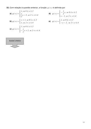 13
32. Com relação à questão anterior, a função )x(g é definida por
a)




≤<−
≤≤
=
4x2se,2x
2
1
2x0se,1
)x(g d)




≤<−
≤≤−
=
4x2se,1x
2x0se,x
2
1
)x(g
b)



≤<
≤≤+
=
4x2se,1
2x0se,1x
)x(g e)



≤<−−
≤≤
=
4x2se,2x
2x0se,1
)x(g
c)




≤<+−
≤≤
=
4x2se,2x
2
1
2x0se,1
)x(g
RASCUNHO
 