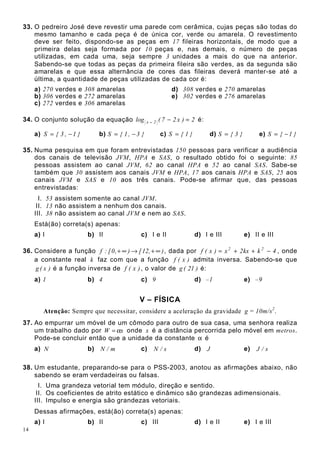 14
33. O pedreiro José deve revestir uma parede com cerâmica, cujas peças são todas do
mesmo tamanho e cada peça é de única cor, verde ou amarela. O revestimento
deve ser feito, dispondo-se as peças em 17 fileiras horizontais, de modo que a
primeira delas seja formada por 10 peças e, nas demais, o número de peças
utilizadas, em cada uma, seja sempre 3 unidades a mais do que na anterior.
Sabendo-se que todas as peças da primeira fileira são verdes, as da segunda são
amarelas e que essa alternância de cores das fileiras deverá manter-se até a
última, a quantidade de peças utilizadas de cada cor é:
a) 270 verdes e 308 amarelas d) 308 verdes e 270 amarelas
b) 306 verdes e 272 amarelas e) 302 verdes e 276 amarelas
c) 272 verdes e 306 amarelas
34. O conjunto solução da equação 2)x27(log 2x =−− é:
a) }1,3{S −= b) }3,1{S −= c) }1{S = d) }3{S = e) }1{S −=
35. Numa pesquisa em que foram entrevistadas 150 pessoas para verificar a audiência
dos canais de televisão JVM, HPA e SAS, o resultado obtido foi o seguinte: 85
pessoas assistem ao canal JVM, 62 ao canal HPA e 52 ao canal SAS. Sabe-se
também que 30 assistem aos canais JVM e HPA, 17 aos canais HPA e SAS, 25 aos
canais JVM e SAS e 10 aos três canais. Pode-se afirmar que, das pessoas
entrevistadas:
I. 53 assistem somente ao canal JVM.
II. 13 não assistem a nenhum dos canais.
III. 38 não assistem ao canal JVM e nem ao SAS.
Está(ão) correta(s) apenas:
a) I b) II c) I e II d) I e III e) II e III
36. Considere a função ),12[),0[:f ∞+→∞+ , dada por 4kkx2x)x(f 22
−++= , onde
a constante real k faz com que a função )x(f admita inversa. Sabendo-se que
)x(g é a função inversa de )x(f , o valor de )21(g é:
a) 1 b) 4 c) 9 d) –1 e) –9
V – FÍSICA
Atenção: Sempre que necessitar, considere a aceleração da gravidade g = 10m/s2
.
37. Ao empurrar um móvel de um cômodo para outro de sua casa, uma senhora realiza
um trabalho dado por xW α= onde x é a distância percorrida pelo móvel em metros.
Pode-se concluir então que a unidade da constante α é
a) N b) m/N c) s/N d) J e) s/J
38. Um estudante, preparando-se para o PSS-2003, anotou as afirmações abaixo, não
sabendo se eram verdadeiras ou falsas.
I. Uma grandeza vetorial tem módulo, direção e sentido.
II. Os coeficientes de atrito estático e dinâmico são grandezas adimensionais.
III. Impulso e energia são grandezas vetoriais.
Dessas afirmações, está(ão) correta(s) apenas:
a) I b) II c) III d) I e II e) I e III
 