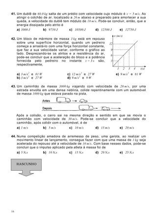 16
41. Um dublê de 60,0 kg salta de um prédio com velocidade cujo módulo é v = 5 m/s. Ao
atingir o colchão de ar, localizado a 20 m abaixo e preparado para amortecer a sua
queda, a velocidade do dublê tem módulo de 10 m/s. Pode-se concluir, então, que a
energia dissipada pelo atrito é
a) 3000 J b) 9750 J c) 10500 J d) 12500 J e) 12750 J
42. Um bloco de mármore de massa 3 kg está em repouso
sobre uma superfície horizontal, quando um pedreiro
começa a arrastá-lo com uma força horizontal constante,
que faz a sua velocidade variar, conforme o gráfico ao
lado. Desprezando-se os atritos e a resistência do ar,
pode-se concluir que a aceleração do bloco e a potência
fornecida pelo pedreiro no instante t = 3 s são,
respectivamente,
a) 3 m/s2
e 81 W c) 12 m/s2
e 27 W e) 9 m/s2
e 81 W
b) 3 m/s2
e 27 W d) 9 m/s2
e 9 W
43. Um caminhão de massa 3000 kg viajando com velocidade de 20 m/s, por uma
estrada envolta em uma densa neblina, colide repentinamente com um automóvel
de massa 1000 kg que estava parado na pista.
Após a colisão, o carro sai na mesma direção e sentido em que se movia o
caminhão com velocidade de 30 m/s. Pode-se concluir que a velocidade do
caminhão, após colidir com o automóvel, é de
a) 1 m/s b) 5 m/s c) 10 m/s d) 15 m/s e) 20 m/s
44. Numa competição amadora de arremesso de peso, uma garota, ao realizar um
movimento linear de lançamento, consegue fazer com que uma massa de 1 kg seja
acelerada do repouso até a velocidade de 10 m/s. Com base nesses dados, pode-se
concluir que o impulso aplicado pela atleta à massa foi de
a) 5 N.s b) 10 N.s c) 15 N.s d) 20 N.s e) 25 N.s
RASCUNHO
 