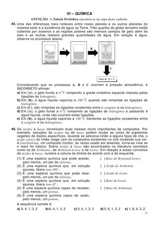 17
VI – QUÍMICA
ATENÇÃO: A Tabela Periódica encontra-se na capa deste caderno.
45. Uma das diferenças mais notáveis entre nosso planeta e os outros planetas do
sistema solar é a existência de água na Terra. Três quartos do globo terrestre estão
cobertos por oceanos e as regiões polares são imensos campos de gelo além do
solo e as rochas reterem grandes quantidades de água. Em relação à água,
observe os processos abaixo:
Considerando que os processos A, B e C ocorrem à pressão atmosférica, é
INCORRETO afirmar:
a) Em (A), o gelo funde a 0 0
C rompendo a grade cristalina espacial imposta pelas
ligações de hidrogênio.
b) Em (B), a água líquida vaporiza a 100 0
C quando são rompidas as ligações de
hidrogênio.
c) Em (C), são rompidas as ligações covalentes entre o oxigênio e os hidrogênios.
d) Em (A), o gelo funde a 0 0
C rompendo as ligações de hidrogênio e passando à
água líquida, onde não ocorrem estas ligações.
e) Em (B), a água líquida vaporiza a 100 0
C mantendo as ligações covalentes entre
o oxigênio e os hidrogênios.
46. Os ácidos e bases constituem duas classes muito importantes de compostos. Por
exemplo, soluções de ácidos ou de bases podem mudar as cores de pigmentos
vegetais de modos específicos. Quando se adiciona limão a alguns tipos de chá, o
ácido cítrico do limão reage com os compostos existentes no chá mudando sua cor.
A fenolftaleína, um composto incolor, às vezes usado em laxantes, torna-se rosa se
o meio for básico. Sobre ácidos e bases são encontrados na literatura conceitos
como os de Arrhenius, de Brönsted-Lowry e de Lewis. Em relação a esses conceitos
de ácidos e bases, numere a coluna da direita de acordo com a da esquerda:
(1) É uma espécie química que pode aceitar,
pelo menos, um par de elétrons.
( ) Base de Brönsted-Lowry
(2) É uma espécie química que, em solução
aquosa, libera íons OH –
.
( ) Ácido de Arrhenius
(3) É uma espécie química que pode doar,
pelo menos, um par de elétrons.
( ) Ácido de Lewis
(4) É uma espécie química que, em solução
aquosa, libera íons H+
.
( ) Base de Lewis
(5) É uma espécie química capaz de receber,
pelo menos, um próton.
( ) Base de Arrhenius
(6) É uma espécie química capaz de ceder,
pelo menos, um próton.
A sequência correta é:
a) 5, 4, 1, 3, 2 b) 6, 4, 1, 3, 2 c) 5, 4, 1, 2, 3 d) 5, 6, 1, 3, 2 e) 1, 6, 5, 3, 2
 