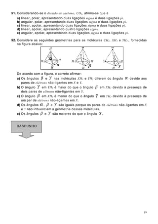 19
51. Considerando-se o dióxido de carbono, CO2, afirma-se que é
a) linear, polar, apresentando duas ligações sigma e duas ligações pi.
b) angular, polar, apresentando duas ligações sigma e duas ligações pi.
c) linear, apolar, apresentando duas ligações sigma e duas ligações pi.
d) linear, apolar, apresentando quatro ligações sigma.
e) angular, apolar, apresentando duas ligações sigma e duas ligações pi.
52. Considere as seguintes geometrias para as moléculas CH4, XH3 e YH2 , fornecidas
na figura abaixo:
De acordo com a figura, é correto afirmar:
a) Os ângulos β e γ nas moléculas XH3 e YH2 diferem do ângulo α devido aos
pares de elétrons não-ligantes em X e Y.
b) O ângulo γ em YH2 é maior do que o ângulo β em XH3 devido à presença de
dois pares de elétrons não-ligantes em Y.
c) O ângulo β em XH3 é menor do que o ângulo γ em YH2 devido à presença de
um par de elétrons não-ligantes em X.
d) Os ângulos α , β e γ são iguais porque os pares de elétrons não-ligantes em X
e Y não influenciam a geometria dessas moléculas.
e) Os ângulos β e γ são maiores do que o ângulo α .
RASCUNHO
 